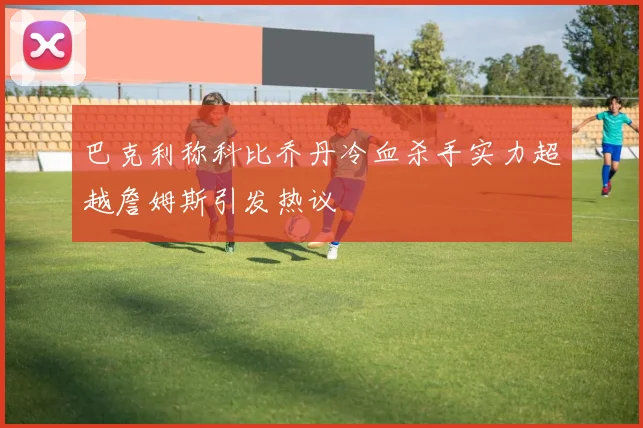 巴克利称科比乔丹冷血杀手实力超越詹姆斯引发热议