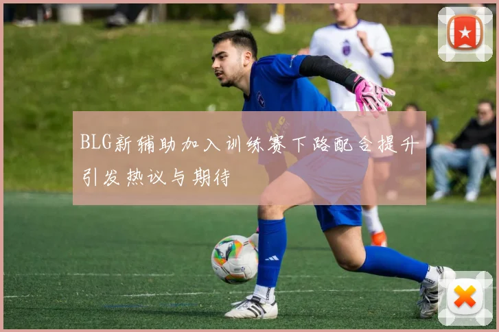 BLG新辅助加入训练赛下路配合提升引发热议与期待